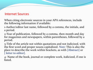 Internet Sources 
When citing electronic sources in your APA references, include 
the following information if available: 
1-Author/editor last name, followed by a comma, the initials, and 
a period. 
2-Year of publication, followed by a comma, then month and day 
for magazines and newspapers, within parentheses, followed by a 
period. 
3-Title of the article not within quotations and not italicized, with 
the first word and proper nouns capitalized. Note: This is also the 
place to describe the work within brackets, as with [Abstract] or 
[ letter to editor]. 
4- Name of the book, journal or complete work, italicized, if one is 
listed. 
 