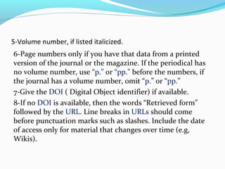 5-Volume number, if listed italicized. 
6-Page numbers only if you have that data from a printed 
version of the journal or the magazine. If the periodical has 
no volume number, use “p.” or “pp.” before the numbers, if 
the journal has a volume number, omit “p.” or “pp.” 
7-Give the DOI ( Digital Object identifier) if available. 
8-If no DOI is available, then the words “Retrieved form” 
followed by the URL. Line breaks in URLs should come 
before punctuation marks such as slashes. Include the date 
of access only for material that changes over time (e.g, 
Wikis). 
 