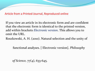 Article from a Printed Journal, Reproduced online 
If you view an article in its electronic form and are confident 
that the electronic form is identical to the printed version, 
add within brackets Electronic version. This allows you to 
omit the URL. 
Roszkowski, A. H. (2010). Natural selection and the unity of 
functional analyses. [ Electronic version]. Philosophy 
of Science, 77(4), 633-645. 
 