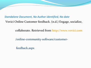Standalone Document, No Author identified, No date 
Vovici Online Customer feedback. (n.d.) Engage, socialize, 
collaborate. Retrieved from http://www.vovici.com 
/online-community-software/customer-feedback. 
aspx 
 