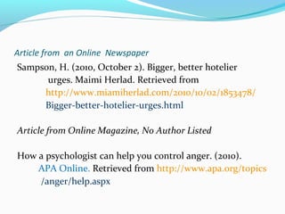 Article from an Online Newspaper 
Sampson, H. (2010, October 2). Bigger, better hotelier 
urges. Maimi Herlad. Retrieved from 
http://www.miamiherlad.com/2010/10/02/1853478/ 
Bigger-better-hotelier-urges.html 
Article from Online Magazine, No Author Listed 
How a psychologist can help you control anger. (2010). 
APA Online. Retrieved from http://www.apa.org/topics 
/anger/help.aspx 
 