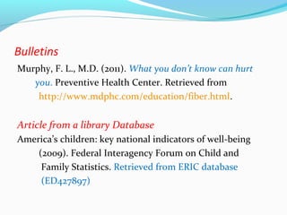 Bulletins 
Murphy, F. L., M.D. (2011). What you don’t know can hurt 
you. Preventive Health Center. Retrieved from 
http://www.mdphc.com/education/fiber.html. 
Article from a library Database 
America’s children: key national indicators of well-being 
(2009). Federal Interagency Forum on Child and 
Family Statistics. Retrieved from ERIC database 
(ED427897) 
 