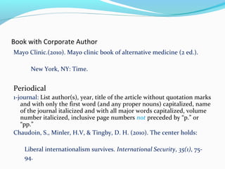 Book with Corporate Author 
Mayo Clinic.(2010). Mayo clinic book of alternative medicine (2 ed.). 
New York, NY: Time. 
Periodical 
1-journal: List author(s), year, title of the article without quotation marks 
and with only the first word (and any proper nouns) capitalized, name 
of the journal italicized and with all major words capitalized, volume 
number italicized, inclusive page numbers not preceded by “p.” or 
“pp.” 
Chaudoin, S., Minler, H.V, & Tingby, D. H. (2010). The center holds: 
Liberal internationalism survives. International Security, 35(1), 75- 
94. 
 