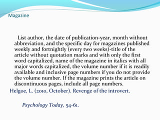 Magazine 
List author, the date of publication-year, month without 
abbreviation, and the specific day for magazines published 
weekly and fortnightly (every two weeks)-title of the 
article without quotation marks and with only the first 
word capitalized, name of the magazine in italics with all 
major words capitalized, the volume number if it is readily 
available and inclusive page numbers if you do not provide 
the volume number. If the magazine prints the article on 
discontinuous pages, include all page numbers. 
Helgoe, L. (2010, October). Revenge of the introvert. 
Psychology Today, 54-61. 
 
