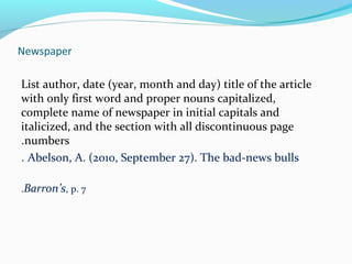Newspaper 
List author, date (year, month and day) title of the article 
with only first word and proper nouns capitalized, 
complete name of newspaper in initial capitals and 
italicized, and the section with all discontinuous page 
.numbers 
. Abelson, A. (2010, September 27). The bad-news bulls 
.Barron’s, p. 7 
 