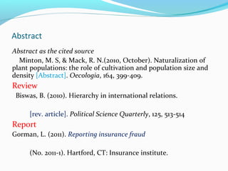 Abstract 
Abstract as the cited source 
Minton, M. S, & Mack, R. N.(2010, October). Naturalization of 
plant populations: the role of cultivation and population size and 
density [Abstract]. Oecologia, 164, 399-409. 
Review 
Biswas, B. (2010). Hierarchy in international relations. 
[rev. article]. Political Science Quarterly, 125, 513-514 
Report 
Gorman, L. (2011). Reporting insurance fraud 
(No. 2011-1). Hartford, CT: Insurance institute. 
 