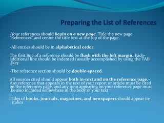 -Your references should begin on a new page. Title the new page 
"References" and center the title text at the top of the page. 
-All entries should be in alphabetical order. 
The first line of a reference should be flush with the left margin. Each - 
additional line should be indented (usually accomplished by using the TAB 
.(key 
-The reference section should be double-spaced. 
All sources cited should appear both in-text and on the reference page. - 
Any reference that appears in the text of your report or article must be cited 
on the references page, and any item appearing on your reference page must 
.be also included somewhere in the body of your text 
Titles of books, journals, magazines, and newspapers should appear in - 
. italics 
 