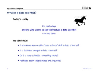 ©	
  2015	
  IBM	
  Corpora/on	
  18	
  
Today’s	
  reality	
  
It’s	
  early	
  days	
  
anyone	
  who	
  wants	
  to	
  call	
  themselves	
  a	
  data	
  scien(st	
  
can	
  and	
  does	
  
No	
  consensus!	
  
•  Is	
  someone	
  who	
  applies	
  ‘data	
  science’	
  skill	
  a	
  data	
  scien)st?	
  
•  Is	
  a	
  business	
  analyst	
  a	
  data	
  scien)st?	
  
•  Or	
  is	
  a	
  data	
  scien)st	
  something	
  more?	
  	
  
•  Perhaps	
  ‘team’	
  approaches	
  are	
  required?	
  
What	
  is	
  a	
  data	
  scien/st?	
  
 