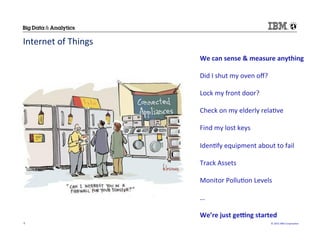 ©	
  2015	
  IBM	
  Corpora/on	
  9	
  
Internet	
  of	
  Things	
  
We	
  can	
  sense	
  &	
  measure	
  anything	
  
	
  
Did	
  I	
  shut	
  my	
  oven	
  oﬀ?	
  
	
  	
  	
  
Lock	
  my	
  front	
  door?	
  
	
  
Check	
  on	
  my	
  elderly	
  rela/ve	
  
	
  
Find	
  my	
  lost	
  keys	
  
	
  
Iden/fy	
  equipment	
  about	
  to	
  fail	
  
	
  
Track	
  Assets	
  
	
  
Monitor	
  Pollu/on	
  Levels	
  
	
  
…	
  
	
  
We’re	
  just	
  geIng	
  started	
  
 