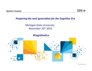 ©	
  2015	
  IBM	
  Corpora/on	
  
	
  Preparing	
  the	
  next	
  genera-on	
  for	
  the	
  Cogni-ve	
  Era	
  
	
  
	
   	
  	
  	
  Michigan	
  State	
  University	
  	
  
	
  	
  	
  	
  	
  	
  	
  	
  	
  	
  	
  	
  	
  	
  	
  	
  	
  	
  	
  	
  	
  	
  	
  	
  	
  	
  	
  	
  	
  	
  	
  	
  	
  	
  November	
  20th	
  2015	
  
	
  	
  	
  	
  	
  	
  	
  	
  	
  
	
  #Cogni(veEra	
  
 