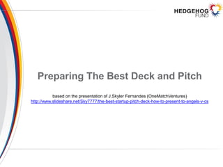 Preparing The Best Deck and Pitch
based on the presentation of J.Skyler Fernandes (OneMatchVentures)
http://www.slideshare.net/Sky7777/the-best-startup-pitch-deck-how-to-present-to-angels-v-cs
 