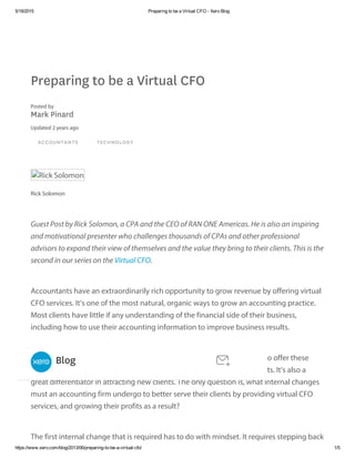 5/18/2015 Preparing to be a Virtual CFO ­ Xero Blog
https://www.xero.com/blog/2013/06/preparing­to­be­a­virtual­cfo/ 1/5
Preparing to be a Virtual CFO
Posted by
Mark Pinard
Updated 2 years ago
ACCOUNTANTS TECHNOLOGY
Rick Solomon
Rick Solomon
Guest Post by Rick Solomon, a CPA and the CEO of RAN ONE Americas. He is also an inspiring
and motivational presenter who challenges thousands of CPAs and other professional
advisors to expand their view of themselves and the value they bring to their clients. This is the
second in our series on the Virtual CFO.
Accountants have an extraordinarily rich opportunity to grow revenue by offering virtual
CFO services. It’s one of the most natural, organic ways to grow an accounting practice.
Most clients have little if any understanding of the financial side of their business,
including how to use their accounting information to improve business results.
The CFO role is a natural for accountants and in my experience those who offer these
services are finding a great deal of receptivity among many of their clients. It’s also a
great differentiator in attracting new clients. The only question is, what internal changes
must an accounting firm undergo to better serve their clients by providing virtual CFO
services, and growing their profits as a result?
The first internal change that is required has to do with mindset. It requires stepping back
Blog
 