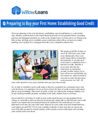 If you are planning to buy your first home, establishing a good credit history is a critical first
step. All three credit bureaus in the United States keep track of your payment history, including
past due and delinquent payments on credit cards, student loans, car loans and so on. Paying your
bills on time will help you to establish a great credit history that will go a long way towards
enabling you to qualify for a mortgage loan with a very competitive interest rate.
Not paying your bills on time, or
not at all, will lower your credit
score dramatically. Once your
credit rating reflects consistently
late payments, it can take up to
seven years to completely erase a
bad line of credit. And this is
seven years after the last
transaction on a particular
account. In other words, if you
have a Discover card bill that you
owe money on, and you decide to
close the account, the derogatory
credit item may not “fall” off
your credit report for seven years from the time you close the account!
So, in order to establish a good credit rating so that you can qualify for a mortgage loan to buy
your first home, it is imperative for you to have at least five lines of credit on your credit report
that are in good standing. These lines of credit, as they are called in the mortgage industry, can
be any recurring monthly payment, including credit cards, student loans or car loans.
If you only have a few lines of credit on your credit report because you just graduated from
college, it is possible to add a good track record paying a utility bill or cable bill onto your credit
report if you request that your payment history be reported to the credit bureaus. It is also
important to not max out your credit cards. Instead, use your credit cards each month but keep
your balance around 50%-%70 of your available credit line. Credit cards that are maxed out,
even if the bills are paid in a timely manner, reflect poorly on your credit report and can bring
your overall credit score down.
 