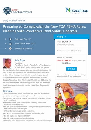 2-day In-person Seminar:
Knowledge, a Way Forward…
Preparing to Comply with the New FDA FSMA Rules:
Planning Valid Preventive Food Safety Controls
Salt Lake City, UT
9:00 AM to 6:00 PM
John Ryan
Price: $1,295.00
(Seminar for One Delegate)
Register now and save $200. (Early Bird)
**Please note the registration will be closed 2 days
(48 Hours) prior to the date of the seminar.
Price
Overview :
Global
CompliancePanel
Dr. John Ryan's quality system career has spanned
the manufacturing, food, transportation and Internet industries over the
past 30 years. He has worked and lived extensively throughout Asia
and the U.S. at the corporate and facility levels for large and small
companies as a turn-around specialist. His clients have included
Seagate Technology, Read-Rite, Destron IDI, Intel, and GSS-Array. He
has consulted, taught at the university graduate level, and is a retired
quality assurance administrator from the Hawaii State Department of
Agriculture.
Upon completing this course participants will leave with a preliminary
preventive control implementation plan and will:
 Understand US FDA ﬁnal rules for the Preventive Controls for Human
and Animal Foods
 Deﬁne and review your current system to identify gaps in your
preventive controls planning.
 Be able to develop and implement a valid preventive control company
food safety plan to close any gaps
 Write and implement appropriate procedures.
 Know your requirements for control over your supply chain
 Be able to plan and implement HARPC
 Be able to perform environmental monitoring
 Know how cross contamination can impact your preventive control plan
$6,475.00
Price: $3,885.00 You Save: $2,590.0 (40%)*
Register for 5 attendees
June 15th & 16th, 2017
President ,
TransCert , QualityInFoodSafety , RyanSystems
 