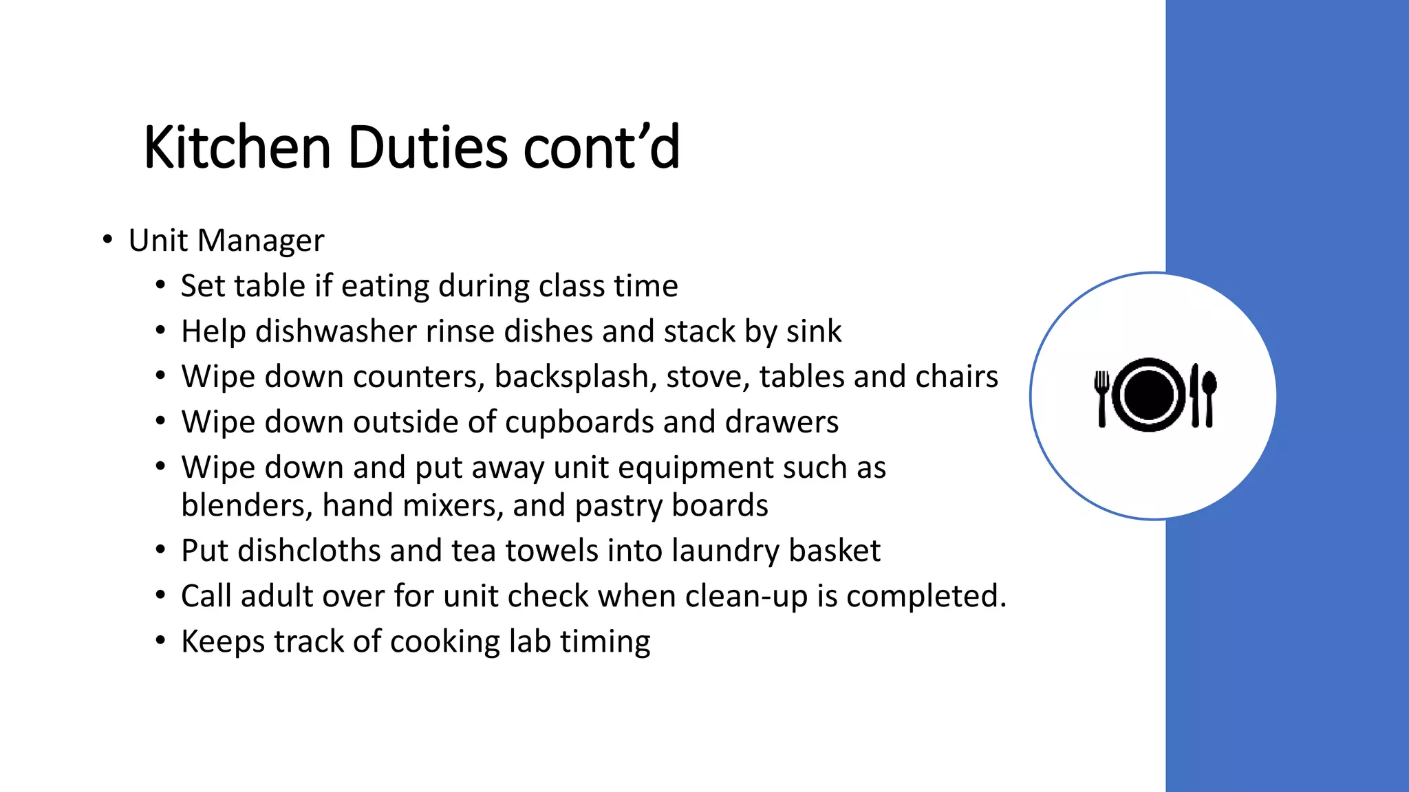 Kitchen Duties cont’d
• Unit Manager
• Set table if eating during class time
• Help dishwasher rinse dishes and stack by sink
• Wipe down counters, backsplash, stove, tables and chairs
• Wipe down outside of cupboards and drawers
• Wipe down and put away unit equipment such as
blenders, hand mixers, and pastry boards
• Put dishcloths and tea towels into laundry basket
• Call adult over for unit check when clean-up is completed.
• Keeps track of cooking lab timing
 
