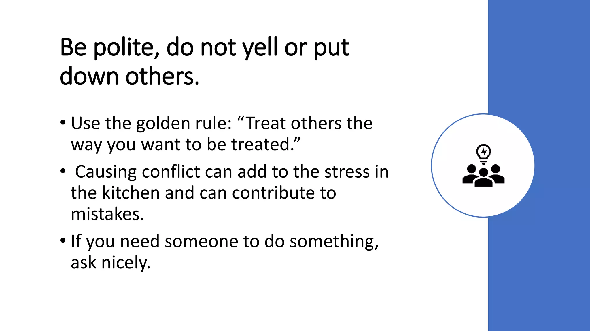 Be polite, do not yell or put
down others.
• Use the golden rule: “Treat others the
way you want to be treated.”
• Causing conflict can add to the stress in
the kitchen and can contribute to
mistakes.
• If you need someone to do something,
ask nicely.
 