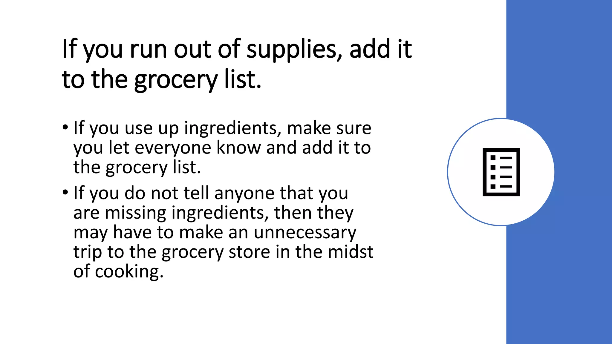 If you run out of supplies, add it
to the grocery list.
• If you use up ingredients, make sure
you let everyone know and add it to
the grocery list.
• If you do not tell anyone that you
are missing ingredients, then they
may have to make an unnecessary
trip to the grocery store in the midst
of cooking.
 