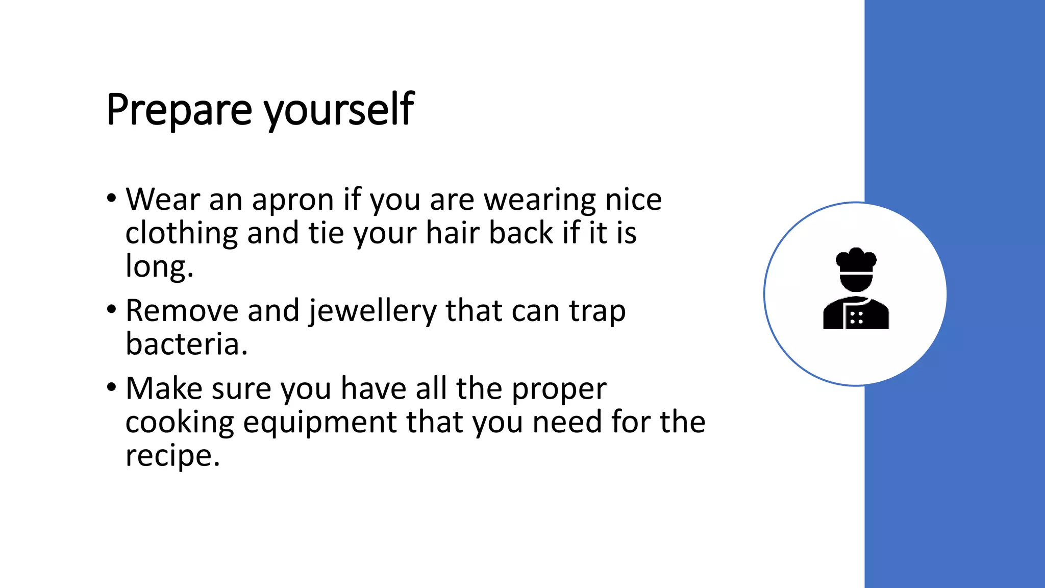 Prepare yourself
• Wear an apron if you are wearing nice
clothing and tie your hair back if it is
long.
• Remove and jewellery that can trap
bacteria.
• Make sure you have all the proper
cooking equipment that you need for the
recipe.
 