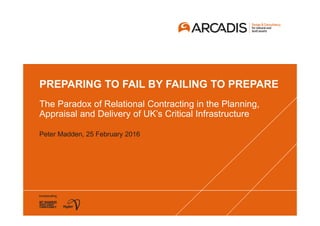 PREPARING TO FAIL BY FAILING TO PREPARE
The Paradox of Relational Contracting in the Planning,
Appraisal and Delivery of UK’s Critical Infrastructure
Peter Madden, 25 February 2016
 