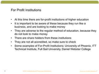 7
For Profit Institutions
• At this time there are for-profit institutions of higher education
• It is important to be aware of these because they run like a
business, and are looking to make money
• They are adverse to the regular method of education, because they
do not look to make money
• There are share holders from these institutions
• They are not all accredited, so make sure to check
• Some examples of For-Profit Institutions: University of Phoenix, ITT
Technical Institute, Full Sail University, Daniel Webster College
 
