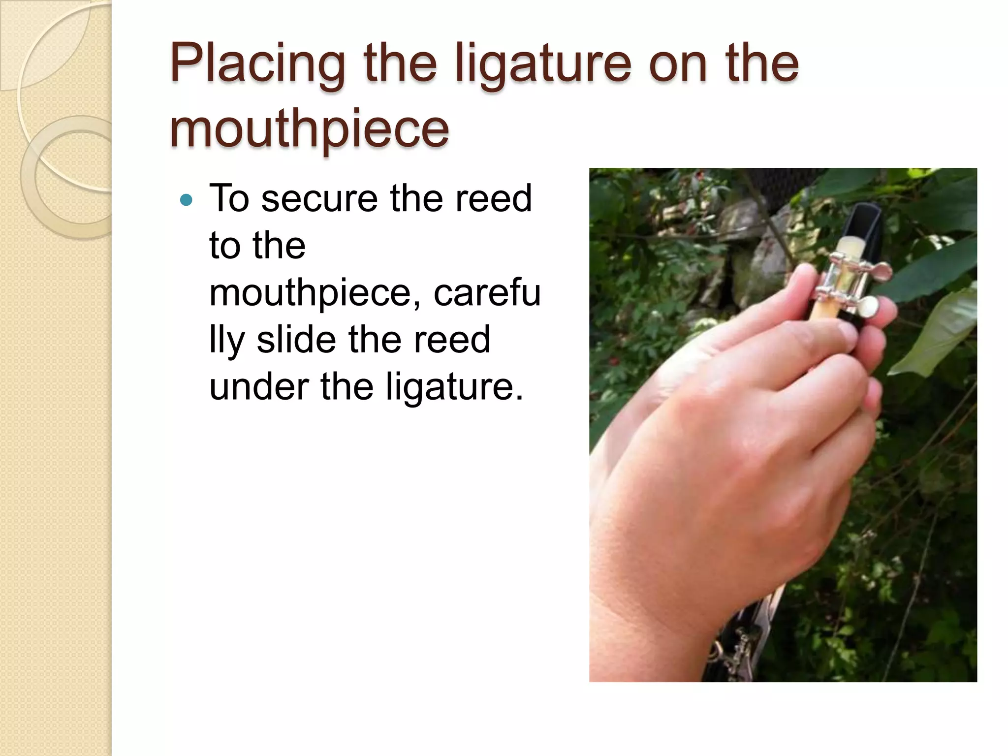 Placing the ligature on the
mouthpiece
   To secure the reed
    to the
    mouthpiece, carefu
    lly slide the reed
    under the ligature.
 