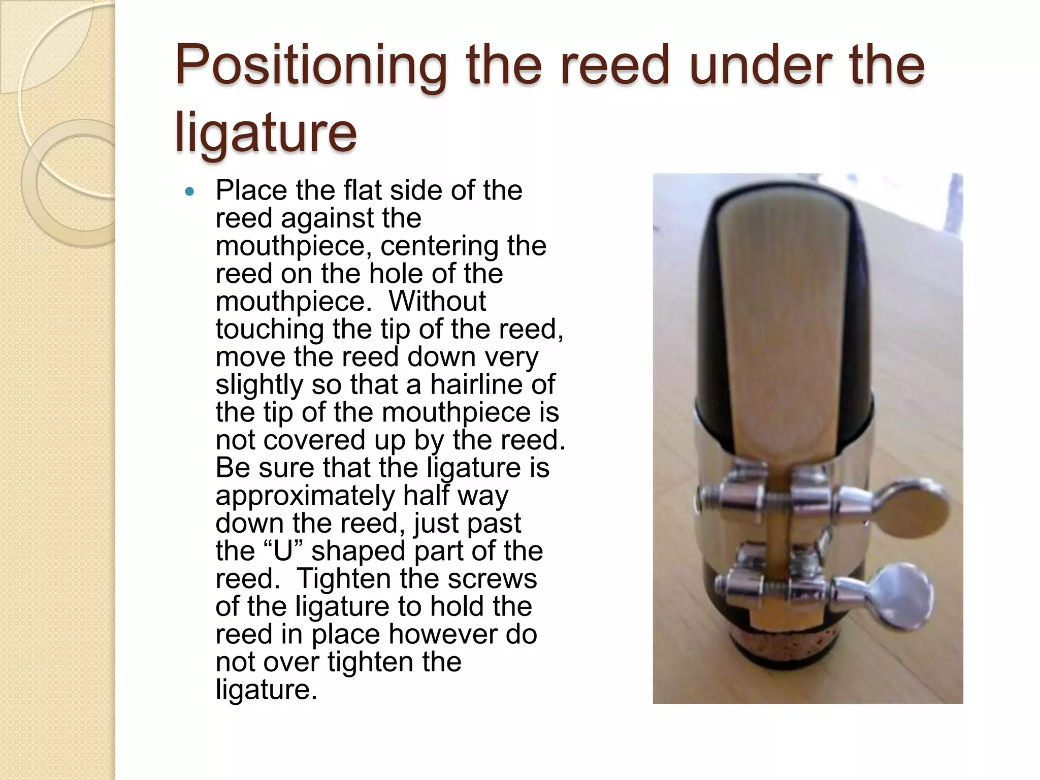 Positioning the reed under the
ligature
   Place the flat side of the
    reed against the
    mouthpiece, centering the
    reed on the hole of the
    mouthpiece. Without
    touching the tip of the reed,
    move the reed down very
    slightly so that a hairline of
    the tip of the mouthpiece is
    not covered up by the reed.
    Be sure that the ligature is
    approximately half way
    down the reed, just past
    the “U” shaped part of the
    reed. Tighten the screws
    of the ligature to hold the
    reed in place however do
    not over tighten the
    ligature.
 