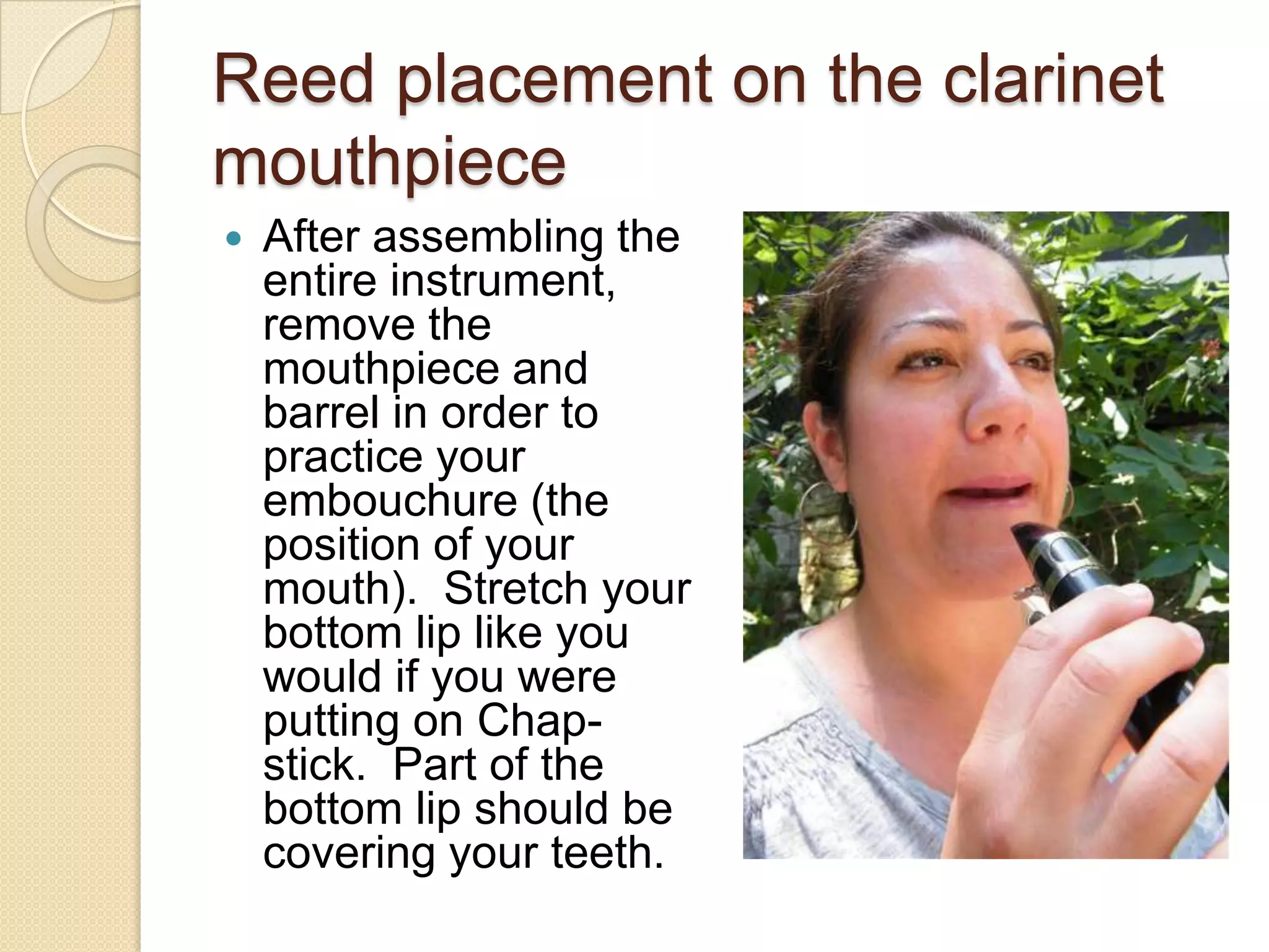 Reed placement on the clarinet
mouthpiece
   After assembling the
    entire instrument,
    remove the
    mouthpiece and
    barrel in order to
    practice your
    embouchure (the
    position of your
    mouth). Stretch your
    bottom lip like you
    would if you were
    putting on Chap-
    stick. Part of the
    bottom lip should be
    covering your teeth.
 