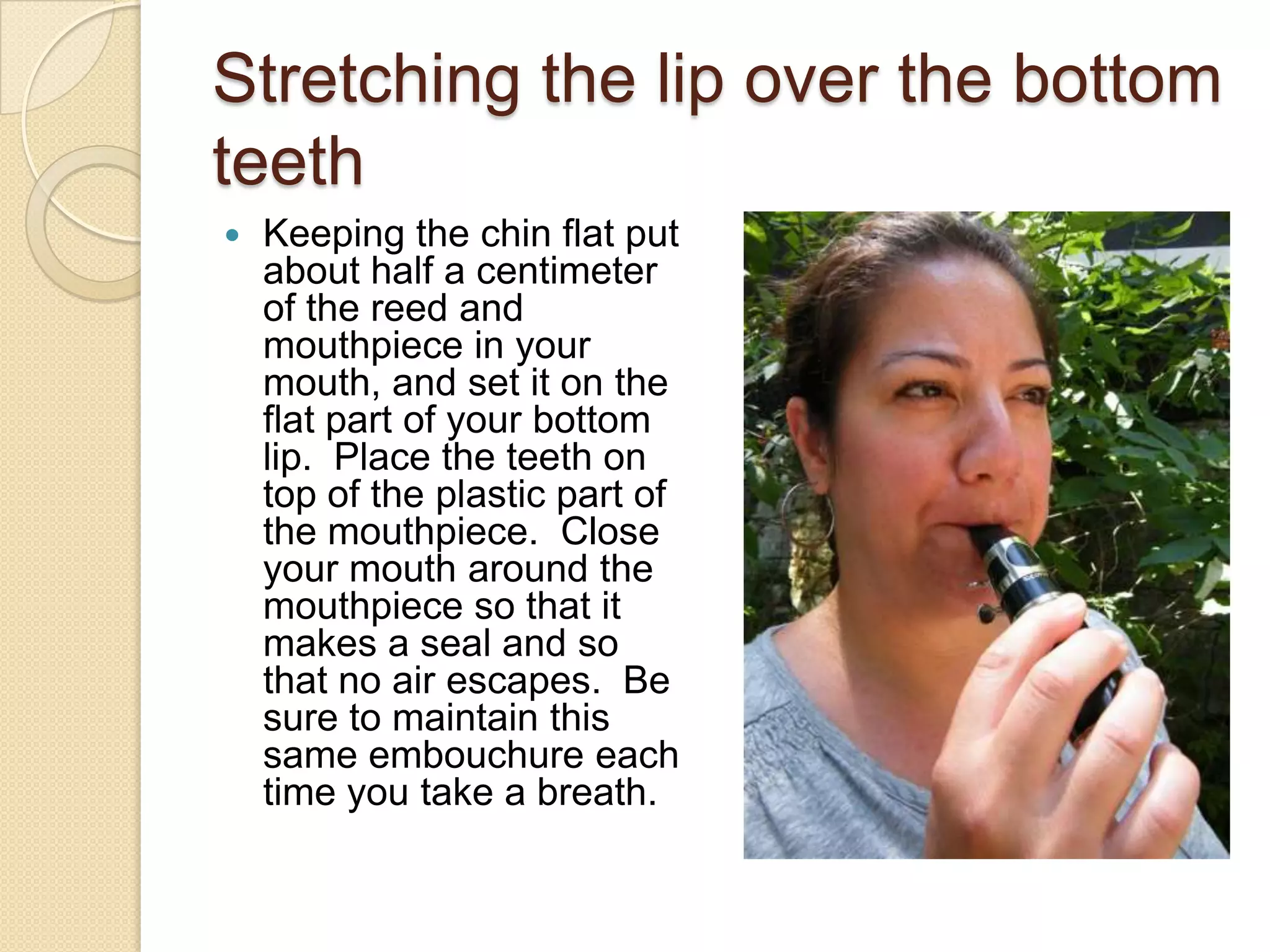 Stretching the lip over the bottom
teeth
   Keeping the chin flat put
    about half a centimeter
    of the reed and
    mouthpiece in your
    mouth, and set it on the
    flat part of your bottom
    lip. Place the teeth on
    top of the plastic part of
    the mouthpiece. Close
    your mouth around the
    mouthpiece so that it
    makes a seal and so
    that no air escapes. Be
    sure to maintain this
    same embouchure each
    time you take a breath.
 