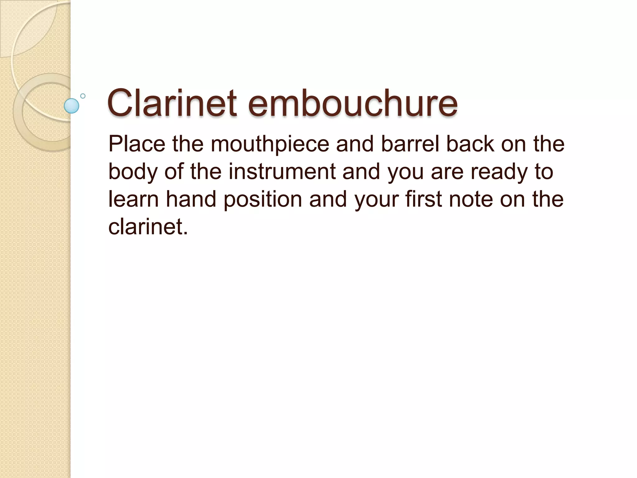 Clarinet embouchure
Place the mouthpiece and barrel back on the
body of the instrument and you are ready to
learn hand position and your first note on the
clarinet.
 