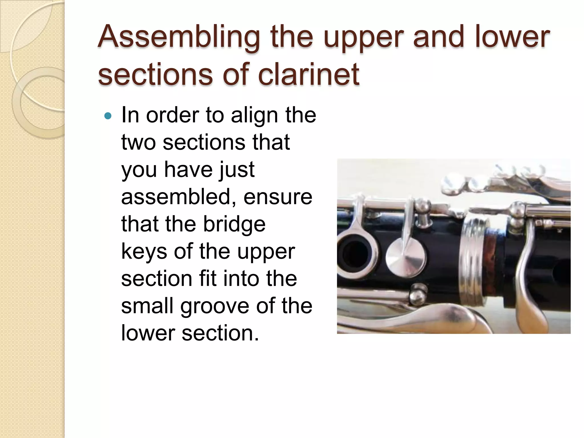 Assembling the upper and lower
sections of clarinet
   In order to align the
    two sections that
    you have just
    assembled, ensure
    that the bridge
    keys of the upper
    section fit into the
    small groove of the
    lower section.
 