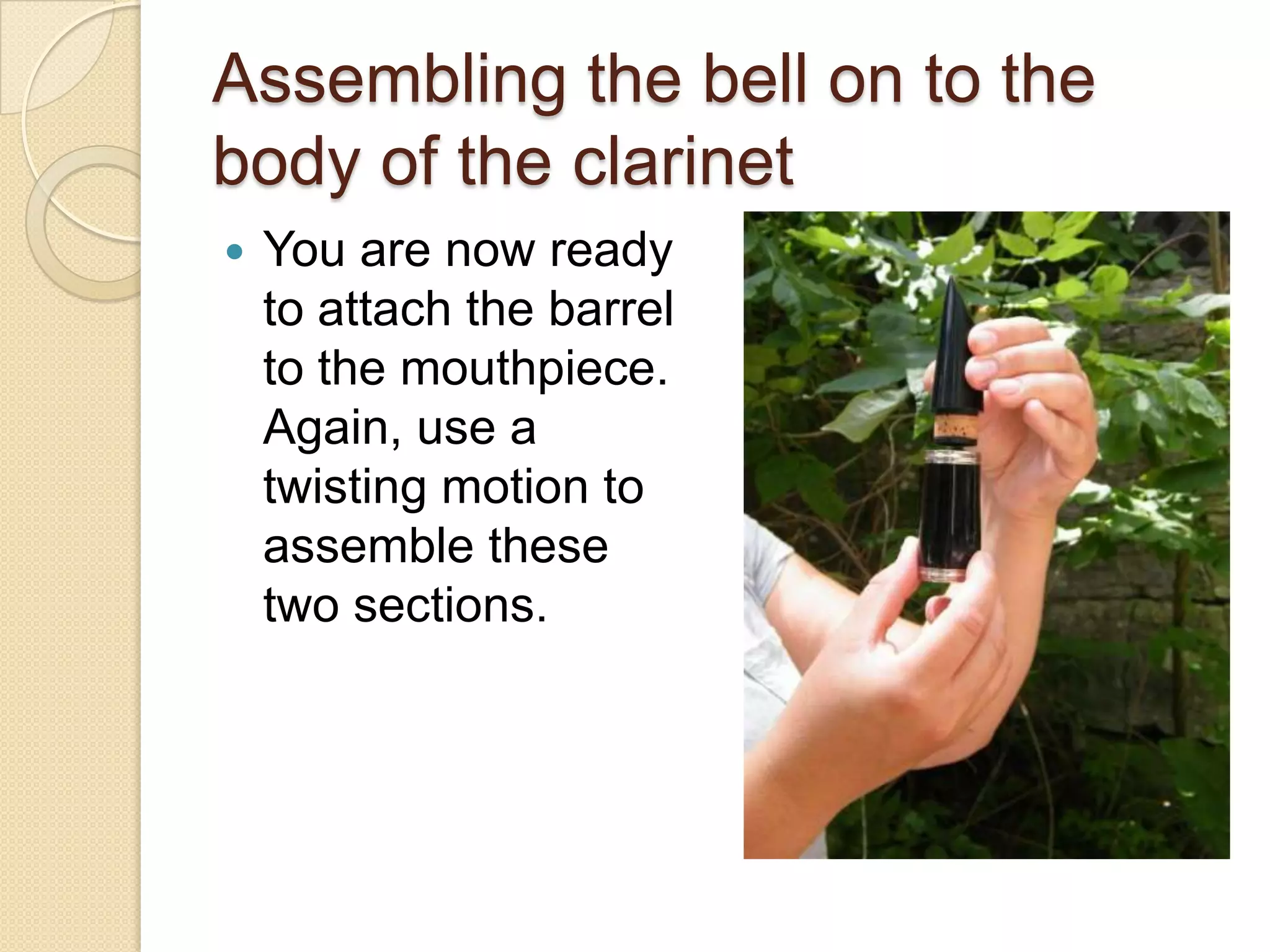 Assembling the bell on to the
body of the clarinet
   You are now ready
    to attach the barrel
    to the mouthpiece.
    Again, use a
    twisting motion to
    assemble these
    two sections.
 