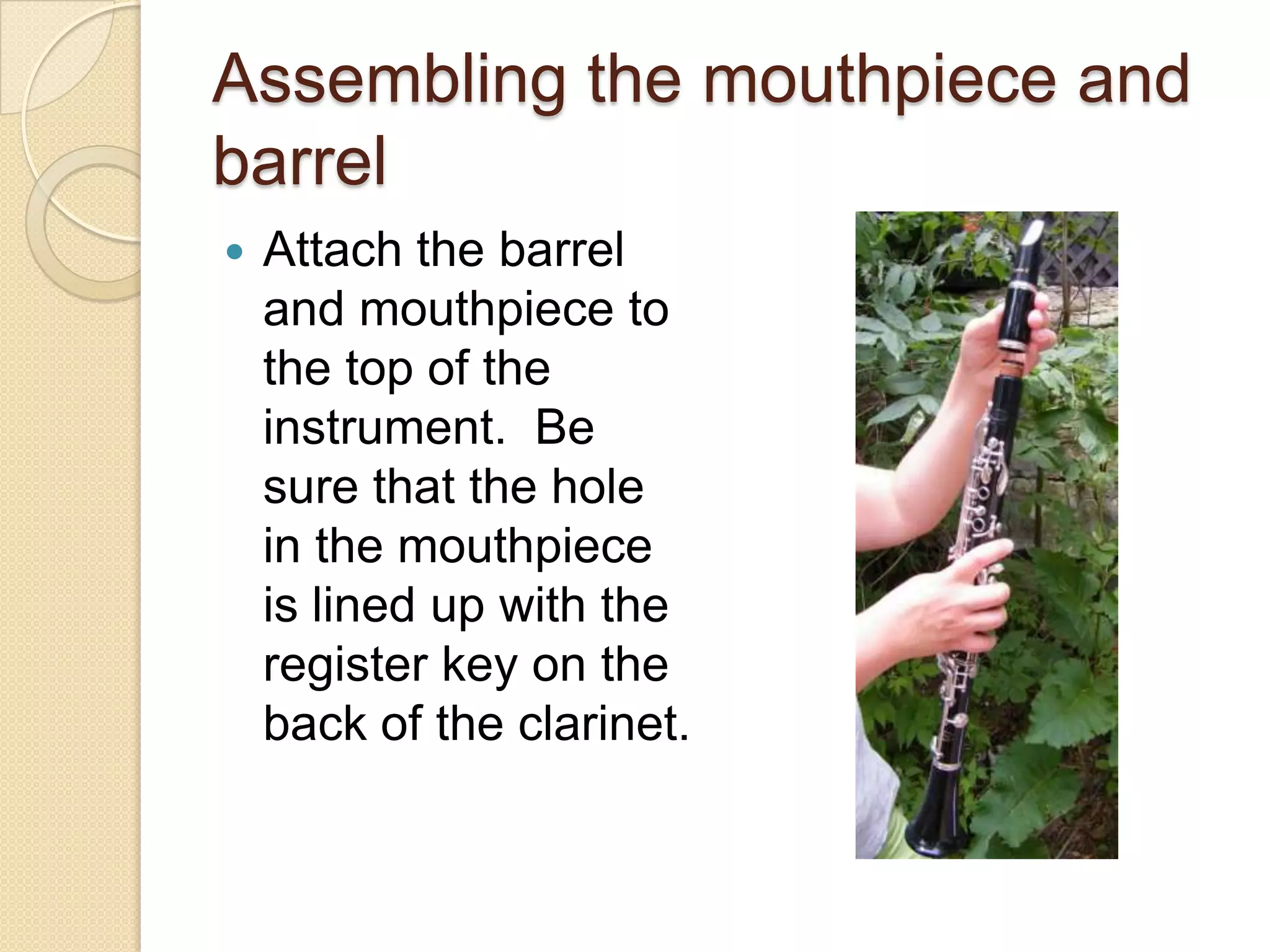 Assembling the mouthpiece and
barrel
   Attach the barrel
    and mouthpiece to
    the top of the
    instrument. Be
    sure that the hole
    in the mouthpiece
    is lined up with the
    register key on the
    back of the clarinet.
 