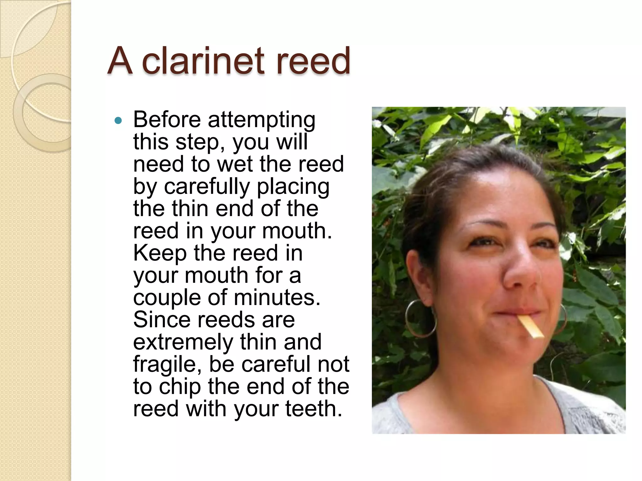 A clarinet reed
   Before attempting
    this step, you will
    need to wet the reed
    by carefully placing
    the thin end of the
    reed in your mouth.
    Keep the reed in
    your mouth for a
    couple of minutes.
    Since reeds are
    extremely thin and
    fragile, be careful not
    to chip the end of the
    reed with your teeth.
 