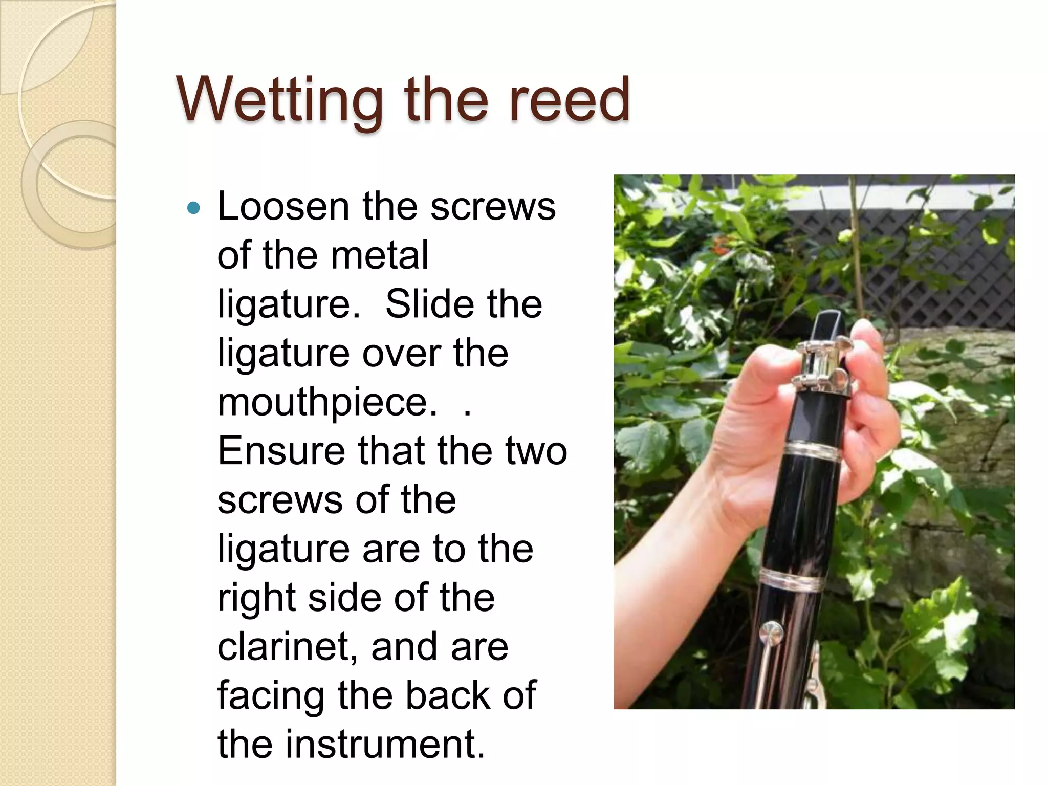 Wetting the reed
   Loosen the screws
    of the metal
    ligature. Slide the
    ligature over the
    mouthpiece. .
    Ensure that the two
    screws of the
    ligature are to the
    right side of the
    clarinet, and are
    facing the back of
    the instrument.
 