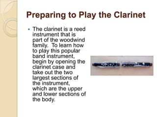 Preparing to Play the Clarinet
   The clarinet is a reed
    instrument that is
    part of the woodwind
    family. To learn how
    to play this popular
    band instrument,
    begin by opening the
    clarinet case and
    take out the two
    largest sections of
    the instrument,
    which are the upper
    and lower sections of
    the body.
 