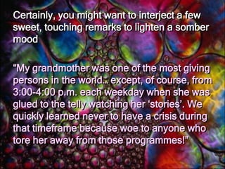 Some good rules of thumb to follow when determining whether or not to infuse one’s speech with humour include the three noted below:Let the Speech Venue Be a GuideObviously, if you’re making a speech at a funeral or memorial service, you would be best to keep humour to a minimum.