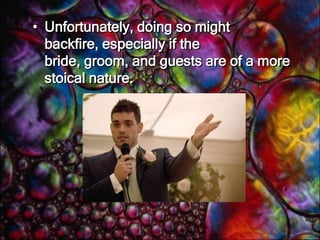   Sometimes it’s not always obvious as to humour’s place in a speech. For instance, if you’ve been asked to talk for two minutes at a wedding, you might be tempted to fill your time with anecdotes or jokes about the couple or their relatives. 