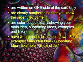 The best cue cards:have ONE main heading or idea per cardare written clearly using larger than usual font (so you can read them easily)have plenty of white space around each word or phrase to help them stand outuse bullet points or numbers to itemise the supporting ideas under the main heading