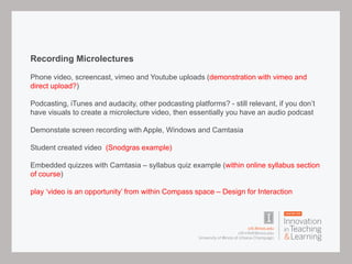 Recording Microlectures
Phone video, screencast, vimeo and Youtube uploads (demonstration with vimeo and
direct upload?)
Podcasting, iTunes and audacity, other podcasting platforms? - still relevant, if you don’t
have visuals to create a microlecture video, then essentially you have an audio podcast
Demonstate screen recording with Apple, Windows and Camtasia
Student created video (Snodgras example)
Embedded quizzes with Camtasia – syllabus quiz example (within online syllabus section
of course)
play ‘video is an opportunity’ from within Compass space – Design for Interaction
 