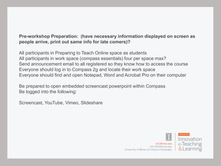 Pre-workshop Preparation: (have necessary information displayed on screen as
people arrive, print out same info for late comers)?
All participants in Preparing to Teach Online space as students
All participants in work space (compass essentials) four per space max?
Send announcement email to all registered so they know how to access the course
Everyone should log in to Compass 2g and locate their work space
Everyone should find and open Notepad, Word and Acrobat Pro on their computer
Be prepared to open embedded screencast powerpoint within Compass
Be logged into the following:
Screencast, YouTube, Vimeo, Slideshare
 