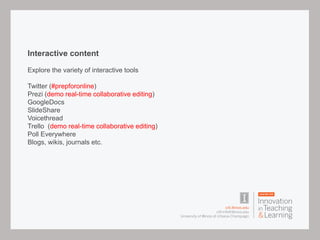 Interactive content
Explore the variety of interactive tools
Twitter (#prepforonline)
Prezi (demo real-time collaborative editing)
GoogleDocs
SlideShare
Voicethread
Trello (demo real-time collaborative editing)
Poll Everywhere
Blogs, wikis, journals etc.
 