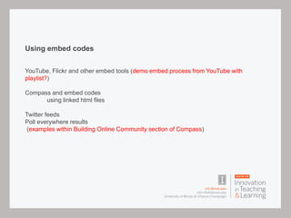 Using embed codes
YouTube, Flickr and other embed tools (demo embed process from YouTube with
playlist?)
Compass and embed codes
using linked html files
Twitter feeds
Poll everywhere results
(examples within Building Online Community section of Compass)
 
