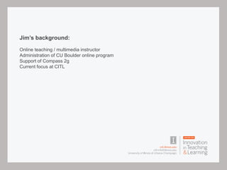 Jim’s background:
Online teaching / multimedia instructor
Administration of CU Boulder online program
Support of Compass 2g
Current focus at CITL
 