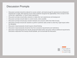 Discussion Prompts
• Discussion prompts should be relevant to course content, yet broad enough for personal and professional
experiences to apply. New learning occurs when students recognize the applicability of the concept to their
current job, organization, or future career aspirations.
• Discussion prompts should allow students to relate their own experiences and background.
• Discussion prompts should relate to current events, when possible.
• Discussion prompts should pique student interests and concerns within their field of study.
• Discussion prompts should ask students to perform authentic tasks similar to what they might expect within
the discipline.
• Discussion responses/posts should require critical thinking.
• Discussion responses/posts should be free from excessive requirements and restrictions.
• Discussion responses/posts from faculty should stimulate further discussion without additional requirements.
Discussion responses from faculty should facilitate, yet not dominate the discussion.
 