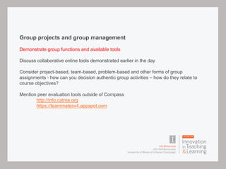 Group projects and group management
Demonstrate group functions and available tools
Discuss collaborative online tools demonstrated earlier in the day
Consider project-based, team-based, problem-based and other forms of group
assignments - how can you decision authentic group activities – how do they relate to
course objectives?
Mention peer evaluation tools outside of Compass
http://info.catme.org
https://teammatesv4.appspot.com
 