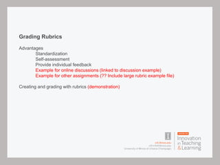 Grading Rubrics
Advantages
Standardization
Self-assessment
Provide individual feedback
Example for online discussions (linked to discussion example)
Example for other assignments (?? Include large rubric example file)
Creating and grading with rubrics (demonstration)
 