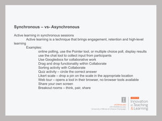 Synchronous – vs- Asynchronous
Active learning in synchronous sessions
Active learning is a technique that brings engagement, retention and high-level
learning
Examples:
online polling, use the Pointer tool, or multiple choice poll, display results
use the chat tool to collect input from participants
Use Googledocs for collaborative work
Drag and drop functionality within Collaborate
Sorting activity with Collaborate
Quiz activity – circle the correct answer
Likert scale – drop a pin on the scale in the appropriate location
Web tour – opens a tool in their browser, no browser tools available
Share your own screen
Breakout rooms – think, pair, share
 