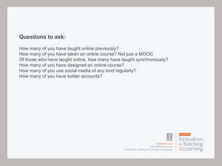 Questions to ask:
How many of you have taught online previously?
How many of you have taken an online course? Not just a MOOC
Of those who have taught online, how many have taught synchronously?
How many of you have designed an online course?
How many of you use social media of any kind regularly?
How many of you have twitter accounts?
 