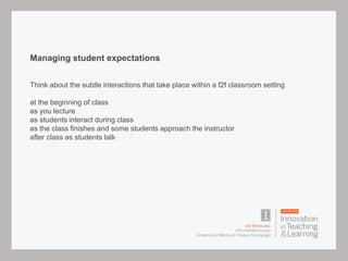 Managing student expectations
Think about the subtle interactions that take place within a f2f classroom setting
at the beginning of class
as you lecture
as students interact during class
as the class finishes and some students approach the instructor
after class as students talk
 