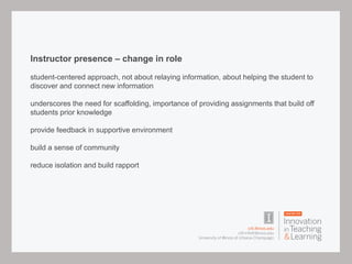 Instructor presence – change in role
student-centered approach, not about relaying information, about helping the student to
discover and connect new information
underscores the need for scaffolding, importance of providing assignments that build off
students prior knowledge
provide feedback in supportive environment
build a sense of community
reduce isolation and build rapport
 